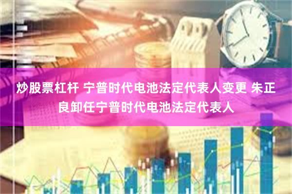 炒股票杠杆 宁普时代电池法定代表人变更 朱正良卸任宁普时代电池法定代表人