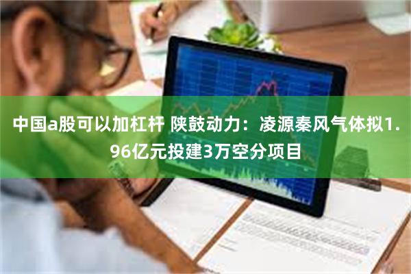 中国a股可以加杠杆 陕鼓动力：凌源秦风气体拟1.96亿元投建3万空分项目