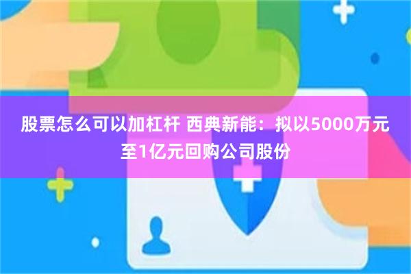 股票怎么可以加杠杆 西典新能：拟以5000万元至1亿元回购公司股份