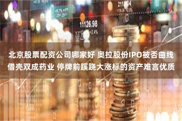 北京股票配资公司哪家好 奥拉股份IPO被否曲线借壳双成药业 停牌前蹊跷大涨标的资产难言优质