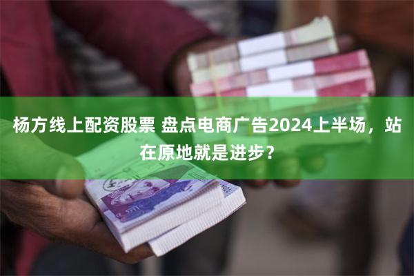 杨方线上配资股票 盘点电商广告2024上半场，站在原地就是进步？