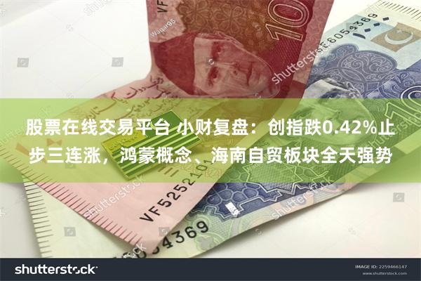 股票在线交易平台 小财复盘：创指跌0.42%止步三连涨，鸿蒙概念、海南自贸板块全天强势