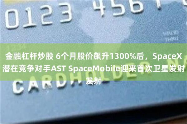 金融杠杆炒股 6个月股价飙升1300%后，SpaceX潜在竞争对手AST SpaceMobile迎来首次卫星发射