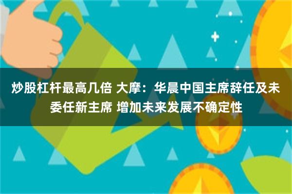 炒股杠杆最高几倍 大摩：华晨中国主席辞任及未委任新主席 增加未来发展不确定性