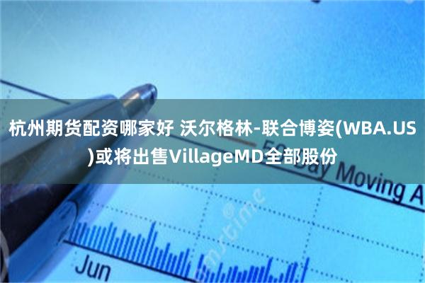 杭州期货配资哪家好 沃尔格林-联合博姿(WBA.US)或将出售VillageMD全部股份