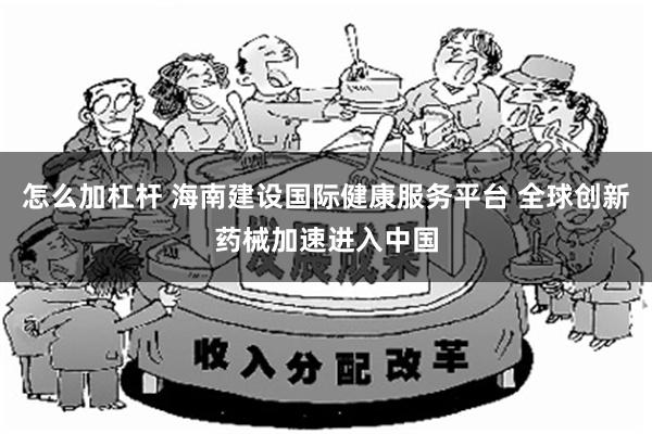 怎么加杠杆 海南建设国际健康服务平台 全球创新药械加速进入中国