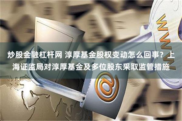 炒股金融杠杆网 淳厚基金股权变动怎么回事？上海证监局对淳厚基金及多位股东采取监管措施