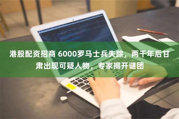 港股配资招商 6000罗马士兵失踪，两千年后甘肃出现可疑人物，专家揭开谜团