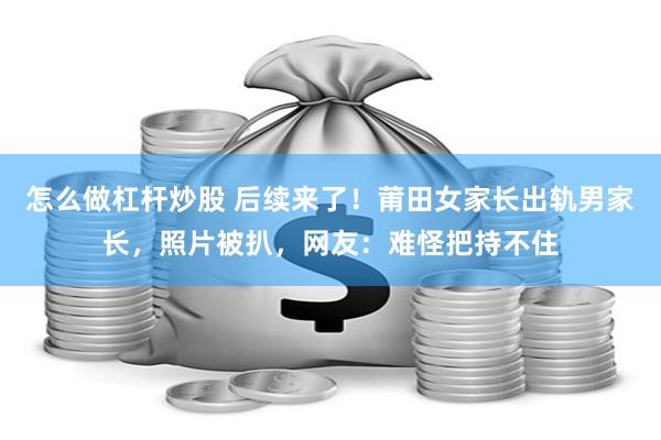 怎么做杠杆炒股 后续来了！莆田女家长出轨男家长，照片被扒，网友：难怪把持不住