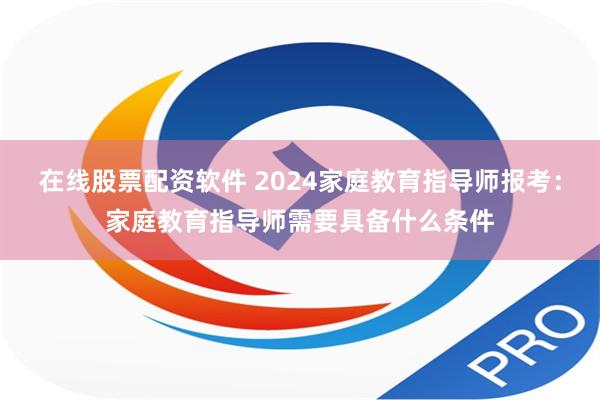 在线股票配资软件 2024家庭教育指导师报考：家庭教育指导师需要具备什么条件