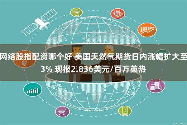 网络股指配资哪个好 美国天然气期货日内涨幅扩大至3% 现报2.836美元/百万英热