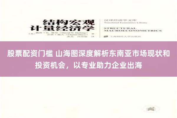 股票配资门槛 山海图深度解析东南亚市场现状和投资机会，以专业助力企业出海