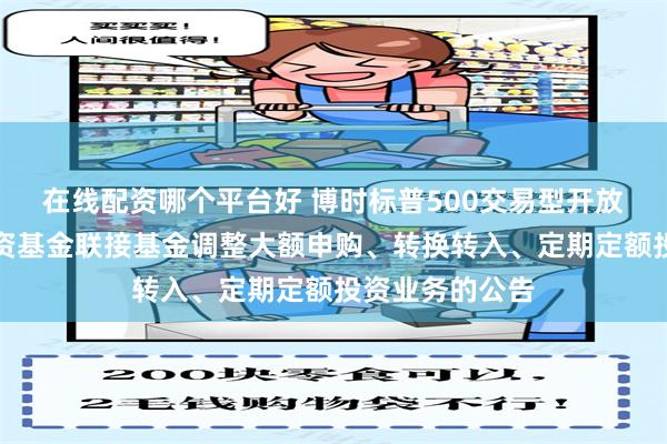 在线配资哪个平台好 博时标普500交易型开放式指数证券投资基金联接基金调整大额申购、转换转入、定期定额投资业务的公告