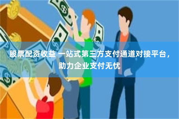 股票配资收益 一站式第三方支付通道对接平台，助力企业支付无忧