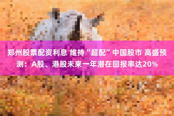 郑州股票配资利息 维持“超配”中国股市 高盛预测：A股、港股未来一年潜在回报率达20%