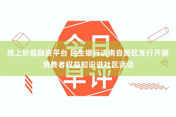 线上炒股融资平台 民生银行济南自贸区支行开展消费者权益知识进社区活动