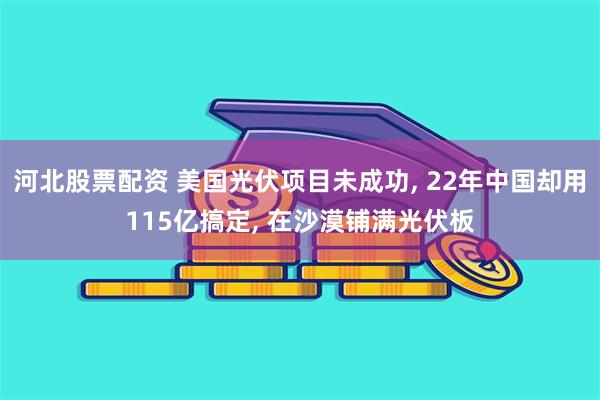 河北股票配资 美国光伏项目未成功, 22年中国却用115亿搞定, 在沙漠铺满光伏板