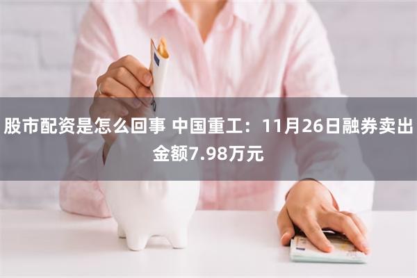 股市配资是怎么回事 中国重工：11月26日融券卖出金额7.98万元