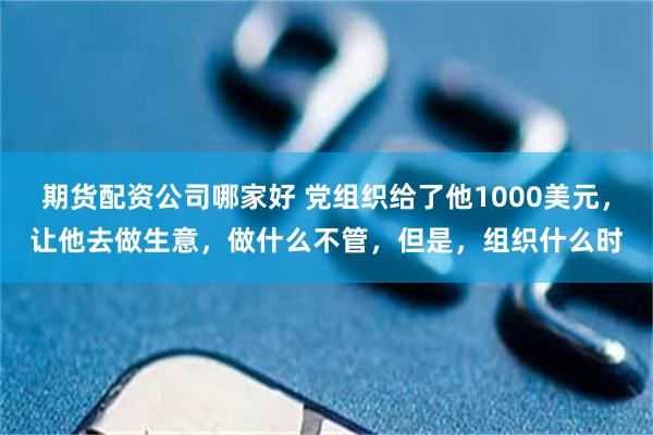 期货配资公司哪家好 党组织给了他1000美元，让他去做生意，做什么不管，但是，组织什么时