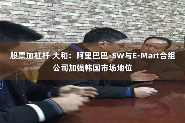 股票加杠杆 大和：阿里巴巴-SW与E-Mart合组公司加强韩国市场地位