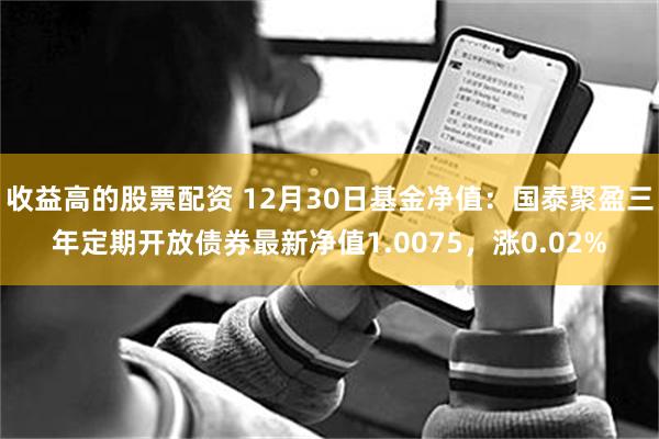 收益高的股票配资 12月30日基金净值：国泰聚盈三年定期开放债券最新净值1.0075，涨0.02%