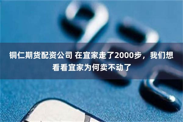 铜仁期货配资公司 在宜家走了2000步，我们想看看宜家为何卖不动了