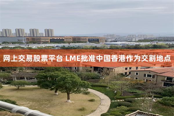 网上交易股票平台 LME批准中国香港作为交割地点