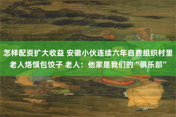 怎样配资扩大收益 安徽小伙连续六年自费组织村里老人烙馍包饺子 老人：他家是我们的“俱乐部”