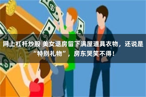 网上杠杆炒股 美女退房留下满屋道具衣物，还说是“特别礼物”，房东哭笑不得！