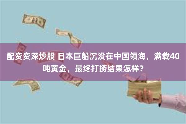 配资资深炒股 日本巨船沉没在中国领海，满载40吨黄金，最终打捞结果怎样？