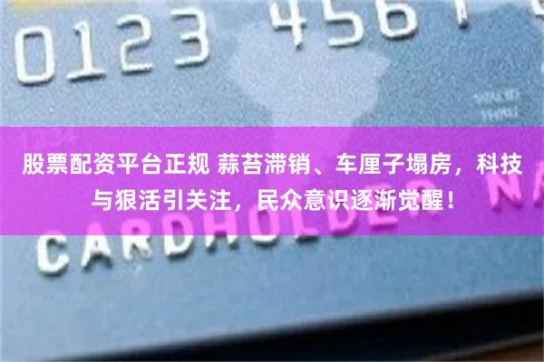 股票配资平台正规 蒜苔滞销、车厘子塌房，科技与狠活引关注，民众意识逐渐觉醒！