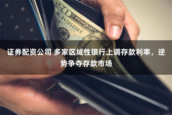 证券配资公司 多家区域性银行上调存款利率，逆势争夺存款市场