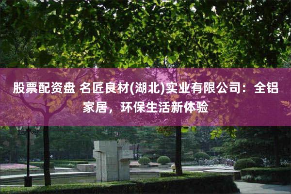 股票配资盘 名匠良材(湖北)实业有限公司：全铝家居，环保生活新体验