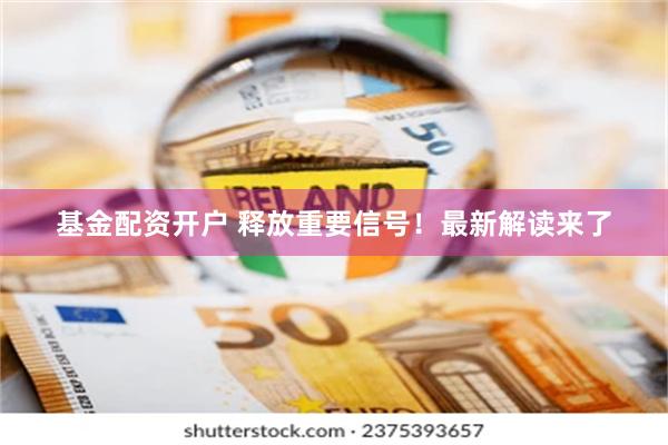 基金配资开户 释放重要信号！最新解读来了