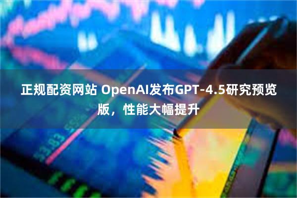 正规配资网站 OpenAI发布GPT-4.5研究预览版，性能大幅提升