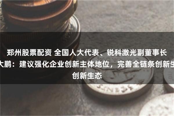 郑州股票配资 全国人大代表、锐科激光副董事长闫大鹏：建议强化企业创新主体地位，完善全链条创新生态