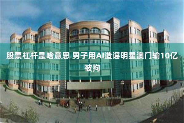 股票杠杆是啥意思 男子用AI造谣明星澳门输10亿被拘