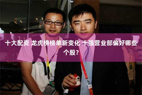 十大配资 龙虎榜榜单新变化 十强营业部偏好哪些个股？