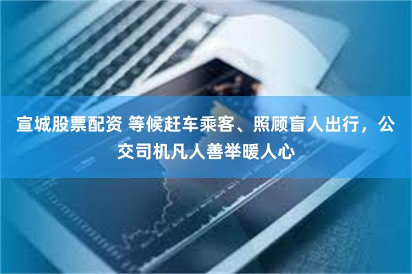 宣城股票配资 等候赶车乘客、照顾盲人出行，公交司机凡人善举暖人心