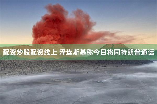配资炒股配资线上 泽连斯基称今日将同特朗普通话