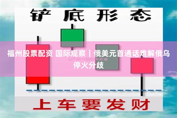 福州股票配资 国际观察｜俄美元首通话难解俄乌停火分歧
