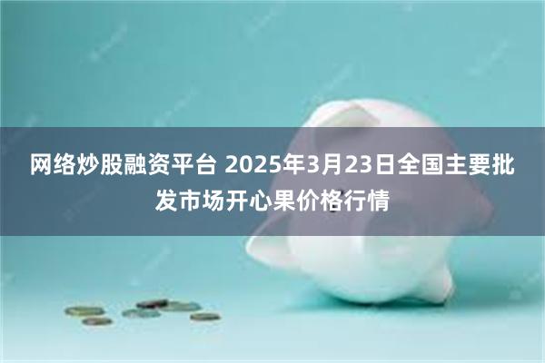 网络炒股融资平台 2025年3月23日全国主要批发市场开心果价格行情