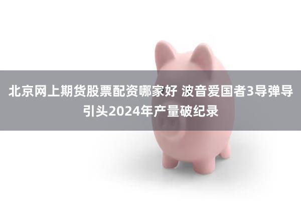 北京网上期货股票配资哪家好 波音爱国者3导弹导引头2024年产量破纪录
