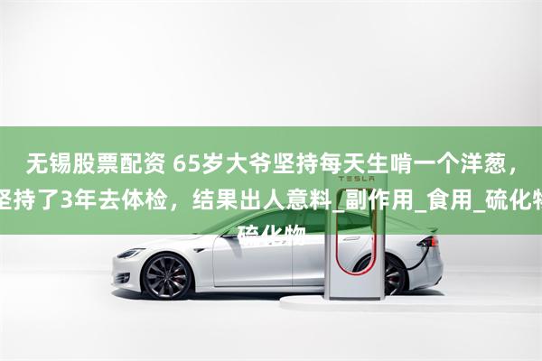 无锡股票配资 65岁大爷坚持每天生啃一个洋葱，坚持了3年去体检，结果出人意料_副作用_食用_硫化物