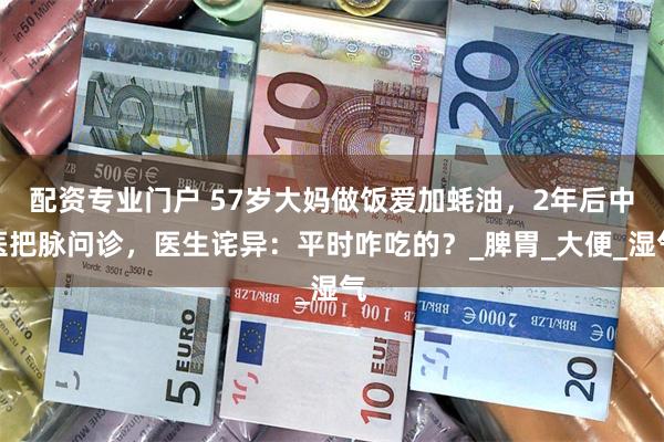 配资专业门户 57岁大妈做饭爱加蚝油，2年后中医把脉问诊，医生诧异：平时咋吃的？_脾胃_大便_湿气