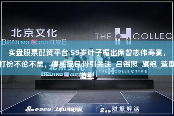 实盘股票配资平台 59岁叶子楣出席曾志伟寿宴，打扮不伦不类，瘦成皮包骨引关注_吕锡照_旗袍_造型