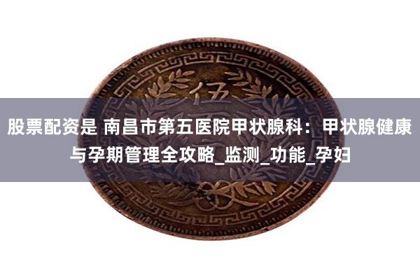 股票配资是 南昌市第五医院甲状腺科：甲状腺健康与孕期管理全攻略_监测_功能_孕妇
