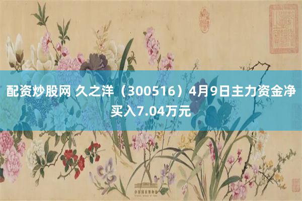 配资炒股网 久之洋（300516）4月9日主力资金净买入7.04万元