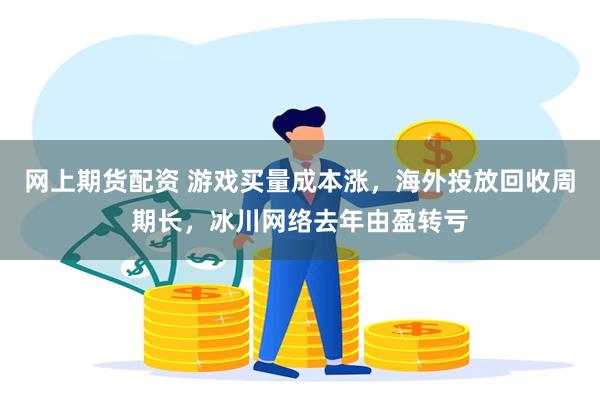 网上期货配资 游戏买量成本涨，海外投放回收周期长，冰川网络去年由盈转亏