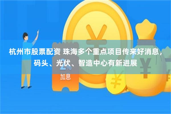 杭州市股票配资 珠海多个重点项目传来好消息，码头、光伏、智造中心有新进展